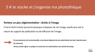 5 # Je stocke et j’organise ma photothèque
Parlons un peu règlementation : droits à l’image
C’est le droit à toute personne physique à disposer de son image, quelle que soit la
nature du support de publication ou de diffusion de l’image.
Si une personne est reconnaissable, vous devez disposer de son autorisation (ou des 2 parents pour
les mineurs).
Pensez à faire signer un papier et conserver les autorisations sans limite de temps.
 