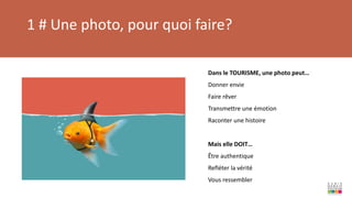 1 # Une photo, pour quoi faire?
Dans le TOURISME, une photo peut…
Donner envie
Faire rêver
Transmettre une émotion
Raconter une histoire
Mais elle DOIT…
Être authentique
Refléter la vérité
Vous ressembler
 