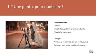 1 # Une photo, pour quoi faire?
Quelques astuces….
Lumière :
Évitez le flash, préférez la lumière naturelle
Évitez l’effet contre jour
Cadrage :
Positionnez-vous bien (accroupi, en hauteur…)
Composez votre photo avec la règle des tiers
 