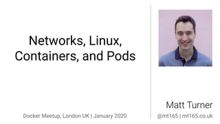 Networks, Linux,
Containers, and Pods
Matt Turner
Docker Meetup, London UK | January 2020 @mt165 | mt165.co.uk
 
