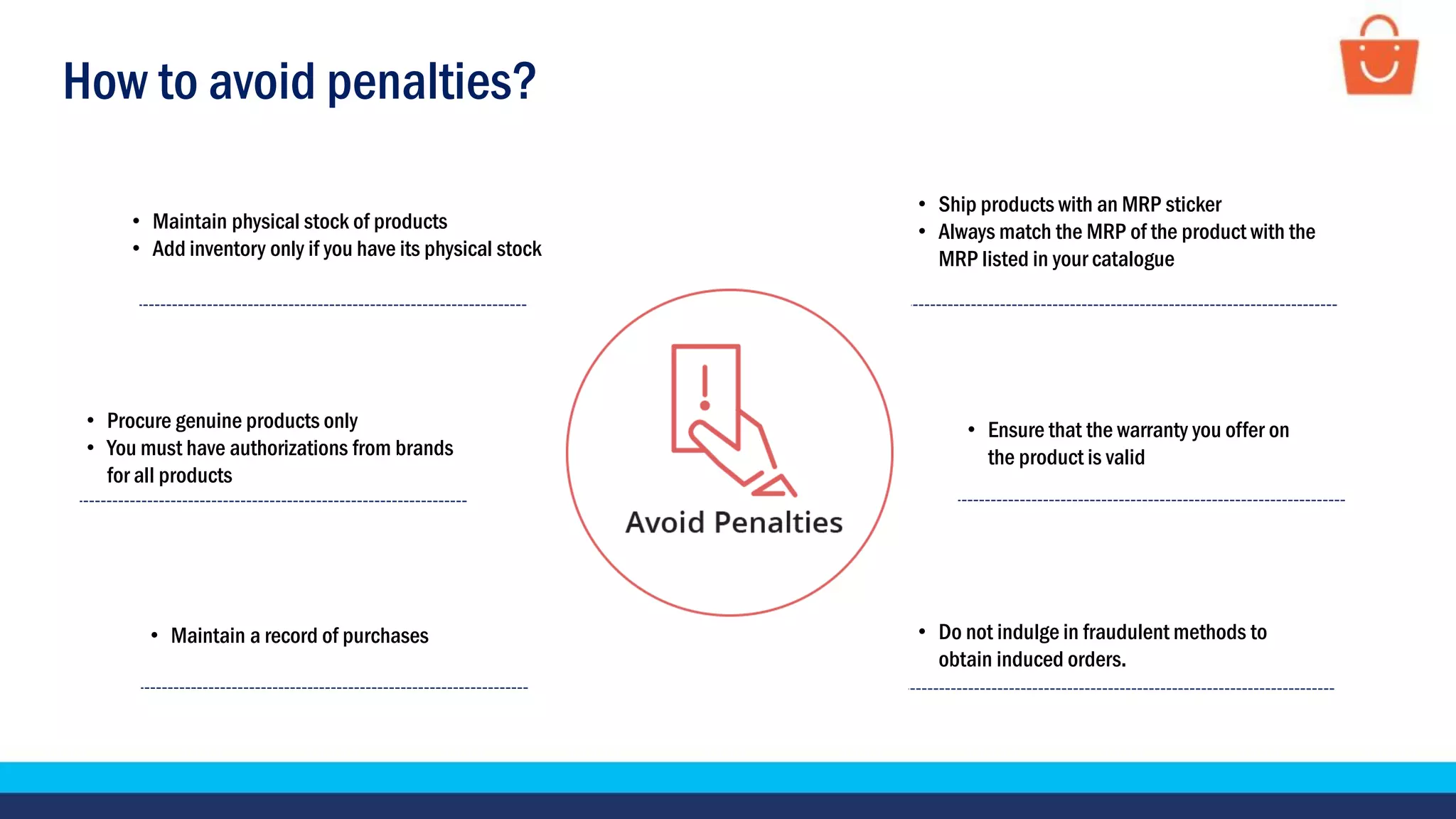 How to avoid penalties?
• Maintain physical stock of products
• Add inventory only if you have its physical stock
• Procure genuine products only
• You must have authorizations from brands
for all products
• Ship products with an MRP sticker
• Always match the MRP of the product with the
MRP listed in your catalogue
• Ensure that the warranty you offer on
the product is valid
• Maintain a record of purchases • Do not indulge in fraudulent methods to
obtain induced orders.
 