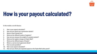How is your payout calculated?
In this module, we will discuss :
1. How is your payout calculated?
2. How can you check your commission details?
3. What is Fixed Closing Fee?
4. What are the different modes of logistics?
5. How can you measure the weight of a packed product?
6. What are the logistic charges at Paytm Mall?
7. What are the different types of frauds?
8. What is a service level agreement (SLA)?
9. How to avoid penalties?
10. How is your payout calculated?
11. How can you check your expected payout on the Paytm Mall seller panel?
 