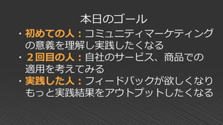 ・初めての人：コミュニティマーケティング
の意義を理解し実践したくなる
・２回目の人：自社のサービス、商品での
適用を考えてみる
・実践した人：フィードバックが欲しくなり
もっと実践結果をアウトプットしたくなる
本日のゴール
 
