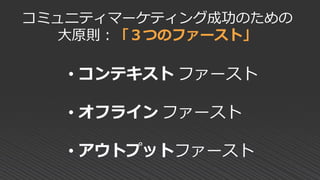 コミュニティマーケティング成功のための
大原則：「３つのファースト」
• コンテキスト ファースト
• オフライン ファースト
• アウトプットファースト
 