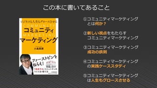 この本に書いてあること
①コミュニティマーケティング
とは何か？
②新しい視点をもたらす
コミュニティマーケティング
③コミュニティマーケティング
成功の鉄則
④コミュニティマーケティング
の実践ケーススタディ
⑤コミュニティマーケティング
は人生もグロースさせる
 