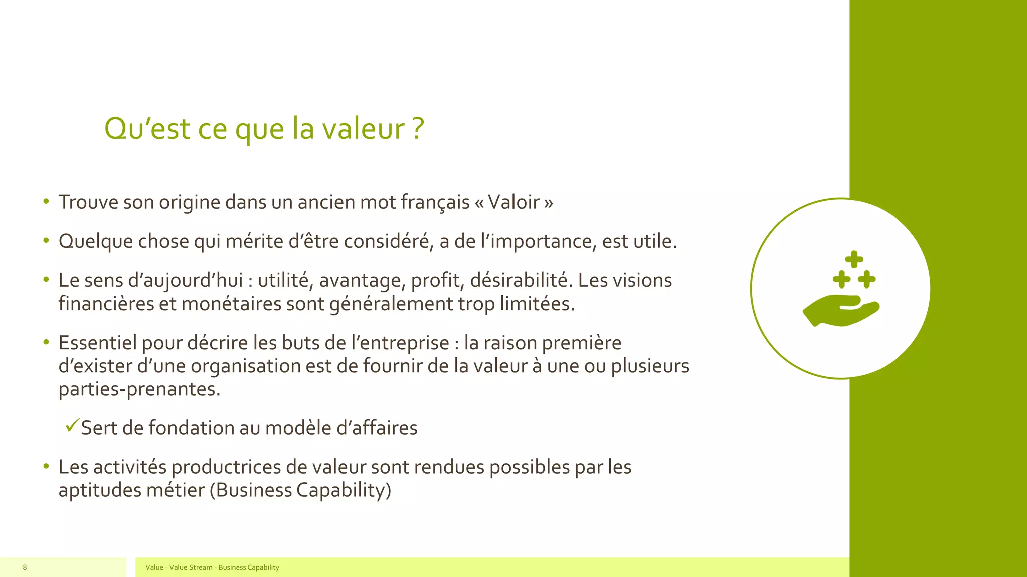 Qu’est ce que la valeur ?
• Trouve son origine dans un ancien mot français «Valoir »
• Quelque chose qui mérite d’être considéré, a de l’importance, est utile.
• Le sens d’aujourd’hui : utilité, avantage, profit, désirabilité. Les visions
financières et monétaires sont généralement trop limitées.
• Essentiel pour décrire les buts de l’entreprise : la raison première
d’exister d’une organisation est de fournir de la valeur à une ou plusieurs
parties-prenantes.
✓Sert de fondation au modèle d’affaires
• Les activités productrices de valeur sont rendues possibles par les
aptitudes métier (Business Capability)
Value - Value Stream - Business Capability8
 