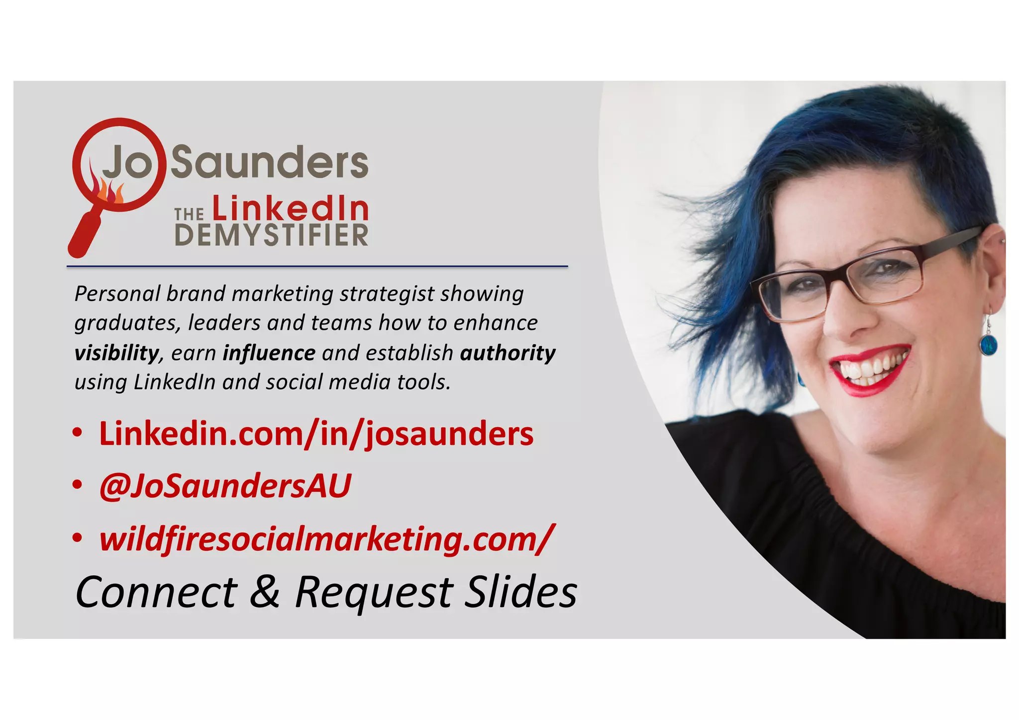 Personal brand marketing strategist showing
graduates, leaders and teams how to enhance
visibility, earn influence and establish authority
using LinkedIn and social media tools.
• Linkedin.com/in/josaunders
• @JoSaundersAU
• wildfiresocialmarketing.com/
Connect & Request Slides
 
