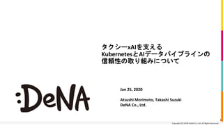 Copyright (C) 2018 DeNA Co.,Ltd. All Rights Reserved.Copyright (C) 2018 DeNA Co.,Ltd. All Rights Reserved.
タクシーxAIを支える
KubernetesとAIデータパイプラインの
信頼性の取り組みについて
Jan 25, 2020
Atsushi Morimoto, Takashi Suzuki
DeNA Co., Ltd.
1
 