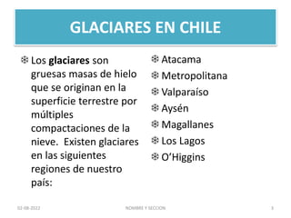 GLACIARES EN CHILE
 Atacama
 Metropolitana
 Valparaíso
 Aysén
 Magallanes
 Los Lagos
 O’Higgins
 Los glaciares son
gruesas masas de hielo
que se originan en la
superficie terrestre por
múltiples
compactaciones de la
nieve. Existen glaciares
en las siguientes
regiones de nuestro
país:
NOMBRE Y SECCION 3
02-08-2022
 