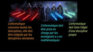 L’informatique
concerne toutes les
disiciplines, elle doit
être intégrée par les
disciplines existantes
L’informatique doit
être prise en
charge par les
enseignant.e.s en
mathématiques
L’informatique
doit faire l’objet
d’une discipline
propre
 