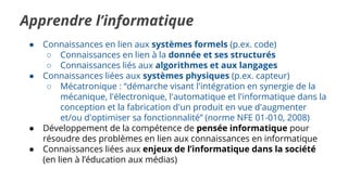 Apprendre l’informatique
● Connaissances en lien aux systèmes formels (p.ex. code)
○ Connaissances en lien à la donnée et ses structurés
○ Connaissances liés aux algorithmes et aux langages
● Connaissances liées aux systèmes physiques (p.ex. capteur)
○ Mécatronique : “démarche visant l'intégration en synergie de la
mécanique, l'électronique, l'automatique et l'informatique dans la
conception et la fabrication d'un produit en vue d'augmenter
et/ou d'optimiser sa fonctionnalité” (norme NFE 01-010, 2008)
● Développement de la compétence de pensée informatique pour
résoudre des problèmes en lien aux connaissances en informatique
● Connaissances liées aux enjeux de l’informatique dans la société
(en lien à l’éducation aux médias)
 