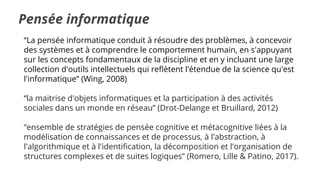 Pensée informatique
“La pensée informatique conduit à résoudre des problèmes, à concevoir
des systèmes et à comprendre le comportement humain, en s'appuyant
sur les concepts fondamentaux de la discipline et en y incluant une large
collection d'outils intellectuels qui reﬂètent l'étendue de la science qu'est
l'informatique” (Wing, 2008)
“la maitrise d'objets informatiques et la participation à des activités
sociales dans un monde en réseau” (Drot-Delange et Bruillard, 2012)
“ensemble de stratégies de pensée cognitive et métacognitive liées à la
modélisation de connaissances et de processus, à l'abstraction, à
l'algorithmique et à l'identiﬁcation, la décomposition et l'organisation de
structures complexes et de suites logiques” (Romero, Lille & Patino, 2017).
 