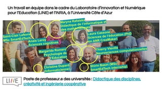 Un travail en équipe dans le cadre du Laboratoire d’Innovation et Numérique
pour l’Education (LINE) et l’INRIA, à l’Université Côte d’Azur
Saint-Clair Lefevre
MSc SmartEdTech
Anais Leroy
Sciences cognitives
Maryna Rafalska
Didactique de l’informatique et
des mathématiques
Laura Cassone
Sciences de l’éducation (PhD
on ANR CreaMaker)
Thierry Vieville
Neurosciences computationnelles
Margarida Romero
Psychologie de
l’Education
Shirin Basiri (MSc
SmartEdTech internship)Christine Dupard
(Informaticienne)
Poste de professeur.e des universités : Didactique des disciplines,
créativité et ingénierie coopérative
 