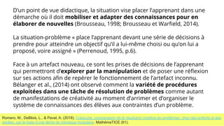 D’un point de vue didactique, la situation vise placer l’apprenant dans une
démarche où il doit mobiliser et adapter des connaissances pour en
élaborer de nouvelles (Brousseau, 1998; Brousseau et Warﬁeld, 2014).
La situation-problème « place l’apprenant devant une série de décisions à
prendre pour atteindre un objectif qu’il a lui-même choisi ou qu’on lui a
proposé, voire assigné » (Perrenoud, 1995, p.6).
Face à un artefact nouveau, ce sont les prises de décisions de l’apprenant
qui permettront d’explorer par la manipulation et de poser une réﬂexion
sur ses actions aﬁn de repérer le fonctionnement de l’artefact inconnu.
Bélanger et al., (2014) ont observé comment la variété de procédures
exploitées dans une tâche de résolution de problèmes comme autant
de manifestations de créativité au moment d’arrimer et d’organiser le
système de connaissances des élèves aux contraintes d’un problème.
Romero, M., DeBlois, L., & Pavel, A. (2018). Créacube, comparaison de la résolution créative de problèmes, chez des enfants et des
adultes, par le biais d’une tâche de robotique modulaire. MathémaTICE (61).
 