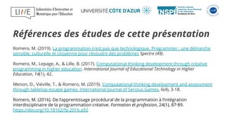 Romero, M. (2019). La programmation n'est pas que technologique. Programmer : une démarche
sensible, culturelle et citoyenne pour résoudre des problèmes Spectre (49).
Romero, M., Lepage, A., & Lille, B. (2017). Computational thinking development through creative
programming in higher education. International Journal of Educational Technology in Higher
Education, 14(1), 42.
Menon, D., Viéville, T., & Romero, M. (2019). Computational thinking development and assessment
through tabletop escape games. International Journal of Serious Games, 6(4), 3-18.
Romero, M. (2016). De l’apprentissage procédural de la programmation à l’intégration
interdisciplinaire de la programmation créative. Formation et profession, 24(1), 87‑89.
https://doi.org/10.18162/fp.2016.a92
Références des études de cette présentation
 