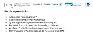 Plan de la présentation
● Apprendre l’informatique ?
● Cadres de compétence numérique
● Quels apprentissages en lien à l’informatique ?
● Pensée informatique et résolution de problèmes
● Analyse d’activités en lien à la pensée informatique
● Communuaté d’Apprentissage de l’Informatique (CAI)
 