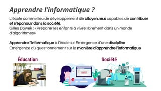 Apprendre l’informatique ?
L’école comme lieu de développement de citoyen.ne.s capables de contribuer
et s’épanouir dans la société.
Gilles Dowek : «Préparer les enfants à vivre librement dans un monde
d'algorithmes»
Apprendre l’informatique à l’école => Emergence d’une discipline
Emergence du questionnement sur la manière d’apprendre l’informatique
SociétéÉducation
 