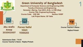 Green University of Bangladesh
Department of Computer Science and Engineering (CSE)
Faculty of Sciences and Engineering
Semester: (Spring, Year:2021), B.Sc. in CSE (Day)
Course Title: Engineering Drawing
Course Code: CSE 208 Section:193DF
Lab Project Name: 3D Table
Abu Arefin
Aroop
202002007
Parvez Saiful
Islam
193002031
Submission Date : 7-9-21
Course Teacher’s Name : Rajibul Polash
Course Teacher’s Name :
Rajibul Polash
1
 