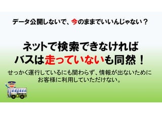 データ公開しないで、今のままでいいんじゃない？
ネットで検索できなければ
バスは走っていないも同然！
せっかく運行しているにも関わらず、情報が出ないために
お客様に利用していただけない。
 