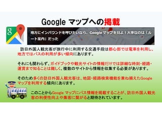 Google マップへの掲載
訪日外国人観光客が旅行中に利用する交通手段は都心部では電車を利用し、
地方ではバスの利用が多い傾向にあります。
それにも関わらず、ガイドブックや観光サイトの情報だけでは詳細な時刻・経路・
運賃まで知ることは難しく、複数のサイトから情報を収集する必要があります。
そのため多くの訪日外国人観光客は、地図・経路検索機能を兼ね揃えたGoogle
マップを利用する傾向にあります。
このことからGoogle マップにバス情報を掲載することが、訪日外国人観光
客の利便性向上や集客に繋がると期待されています。
 