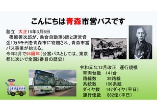 こんにちは青森市営バスです
創立 大正15年3月6日
篠原善次郎が、乗合自動車6両と運営資
金1万5千円を青森市に寄贈され、青森市営
バス事業が始まる。
今年3月で94周年（公営バスとしては、東京
都に次いで全国2番目の歴史）
令和元年12月改正 運行規模
車両台数 141台
路線数 39路線
系統数 156系統
ダイヤ数 147ダイヤ（平日）
運行便数 882便（平日）
 