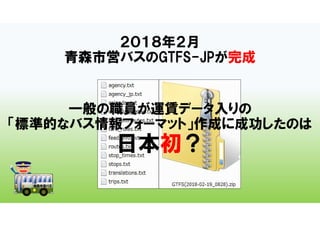 ２０１８年２月
青森市営バスのGTFS-JPが完成
一般の職員が運賃データ入りの
「標準的なバス情報フォーマット」作成に成功したのは
日本初？
 