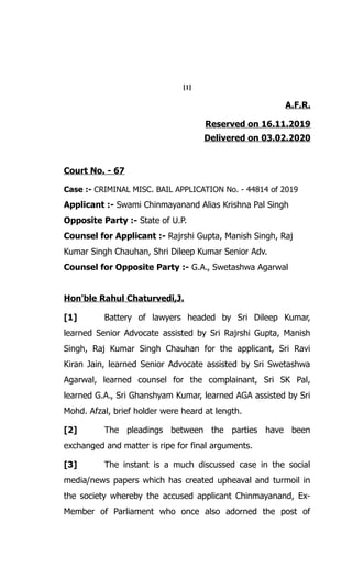 [1]
A.F.R.
Reserved on 16.11.2019
Delivered on 03.02.2020
Court No. - 67
Case :- CRIMINAL MISC. BAIL APPLICATION No. - 44814 of 2019
Applicant :- Swami Chinmayanand Alias Krishna Pal Singh
Opposite Party :- State of U.P.
Counsel for Applicant :- Rajrshi Gupta, Manish Singh, Raj
Kumar Singh Chauhan, Shri Dileep Kumar Senior Adv.
Counsel for Opposite Party :- G.A., Swetashwa Agarwal
Hon'ble Rahul Chaturvedi,J.
[1] Battery of lawyers headed by Sri Dileep Kumar,
learned Senior Advocate assisted by Sri Rajrshi Gupta, Manish
Singh, Raj Kumar Singh Chauhan for the applicant, Sri Ravi
Kiran Jain, learned Senior Advocate assisted by Sri Swetashwa
Agarwal, learned counsel for the complainant, Sri SK Pal,
learned G.A., Sri Ghanshyam Kumar, learned AGA assisted by Sri
Mohd. Afzal, brief holder were heard at length.
[2] The pleadings between the parties have been
exchanged and matter is ripe for final arguments.
[3] The instant is a much discussed case in the social
media/news papers which has created upheaval and turmoil in
the society whereby the accused applicant Chinmayanand, Ex-
Member of Parliament who once also adorned the post of
 