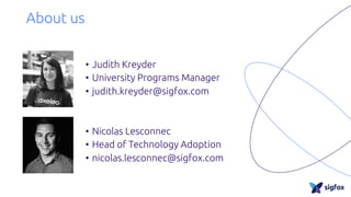 About us
• Judith Kreyder
• University Programs Manager
• judith.kreyder@sigfox.com
• Nicolas Lesconnec
• Head of Technology Adoption
• nicolas.lesconnec@sigfox.com
 