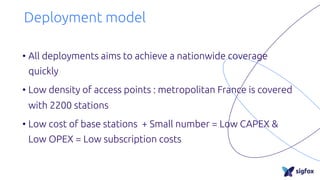 Deployment model
• All deployments aims to achieve a nationwide coverage
quickly
• Low density of access points : metropolitan France is covered
with 2200 stations
• Low cost of base stations + Small number = Low CAPEX &
Low OPEX = Low subscription costs
 