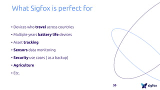 What Sigfox is perfect for
• Devices who travel across countries
• Multiple years battery life devices
• Asset tracking
• Sensors data monitoring
• Security use cases ( as a backup)
• Agriculture
• Etc.
30
 