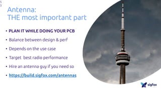 Antenna:
THE most important part
• PLAN IT WHILE DOING YOUR PCB
• Balance between design & perf
• Depends on the use case
• Target best radio performance
• Hire an antenna guy if you need so
• https://build.sigfox.com/antennas
5
3
 