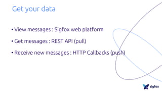 Get your data
• View messages : Sigfox web platform
• Get messages : REST API (pull)
• Receive new messages : HTTP Callbacks (push)
 