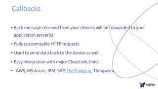 Callbacks
• Each message received from your devices will be forwarded to your
application server(s)
• Fully customizable HTTP requests
• Used to send data back to the device as well
• Easy integration with major Cloud solutions :
• AWS, MS Azure, IBM, SAP, theThings.io, Thingworx, …
 