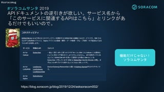 #soracomug
#ソラコムサンタ 2019
APIドキュメントの逆引きが欲しい。サービス名から
「このサービスに関連するAPIはこちら」とリンクがあ
るだけでもいいので。
https://blog.soracom.jp/blog/2019/12/24/asksoracom002/
機能だけじゃない！
ソラコムサンタ
 