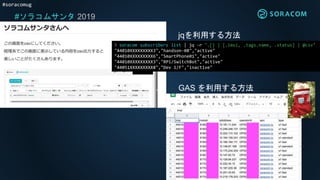 #soracomug
#ソラコムサンタ 2019
jqを利用する方法
❯ soracom subscribers list | jq -r '.[] | [.imsi, .tags.name, .status] | @csv'
"44010XXXXXXXXX3","handson-08","active"
"44010XXXXXXXXX6","SmartPhone01","active"
"44010XXXXXXXXX3","RPi/SwitchBot","active"
"44051XXXXXXXXX8","Dev 1/F","inactive"
GAS を利用する方法
 
