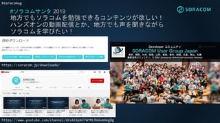 #soracomug
#ソラコムサンタ 2019
地方でもソラコムを勉強できるコンテンツが欲しい！
ハンズオンの動画配信とか、地方でも声を聞きながら
ソラコムを学びたい！
https://soracom.jp/downloads/
https://www.youtube.com/channel/UCvKC6pXJYWYML9VVxmHegOg
 
