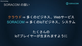 #soracomug
SORACOM の願い
クラウド ⇒ 多くのビジネス、Webサービス
SORACOM ⇒ 多くのIoTビジネス、システム
たくさんの
IoTプレイヤーが生まれますように
 