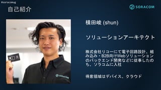 #soracomug
自己紹介
横田峻 (shun)
ソリューションアーキテクト
株式会社リコーにて電子回路設計、組
み込み・B2B向けWebソリューション
のバックエンド開発などに従事したの
ち、ソラコムに入社
得意領域はデバイス、クラウド
 