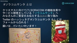 #soracomug
#ソラコムサンタ とは
クリスマスに向けて(?) SORACOM の機能改善や
サービス開発をしている「ソラコムサンタ」へ
みなさんのご要望をお伝えするユルい取り組み
Twitter のハッシュタグ #ソラコムサンタ もしくは
フォームから凸れる！
願いは…だいたい叶います！
 
