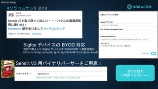 #soracomug
#ソラコムサンタ 2019
Sigfox デバイスの BYOD 対応
他所で購入した Sigfox デバイスを SORACOM へ登録可能に
https://blog.soracom.jp/blog/2018/08/23/sigfox-byod/
Sens’it V3 用バイナリパーサーをご用意！
合わせ技で
ご利用ください―！
 