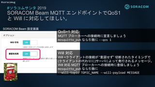 #soracomug
#ソラコムサンタ 2019
SORACOM Beam MQTT エンドポイントでQoS1
と Will に対応してほしい。
SORACOM Beam 設定画面
QoS=1 対応
MQTT ブローカーへの接続時に宣言しましょう
mosquitto_pub なら引数に --qos 1
Will 対応
Will =クライアントの接続が “意図せず” 切断されたタイミングで
(クライアントの代わりに)サーバによって発行されるメッセージ。
Will 対応 MQTT ブローカーへの接続時に登録しましょう
mosquitto_pub なら引数に
--will-topic TOPIC_NAME --will-payload MESSAGE
 