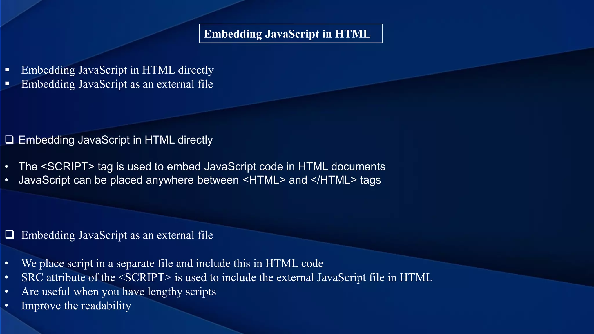Embedding JavaScript in HTML
 Embedding JavaScript in HTML directly
 Embedding JavaScript as an external file
 Embedding JavaScript as an external file
• We place script in a separate file and include this in HTML code
• SRC attribute of the <SCRIPT> is used to include the external JavaScript file in HTML
• Are useful when you have lengthy scripts
• Improve the readability
 Embedding JavaScript in HTML directly
• The <SCRIPT> tag is used to embed JavaScript code in HTML documents
• JavaScript can be placed anywhere between <HTML> and </HTML> tags
 