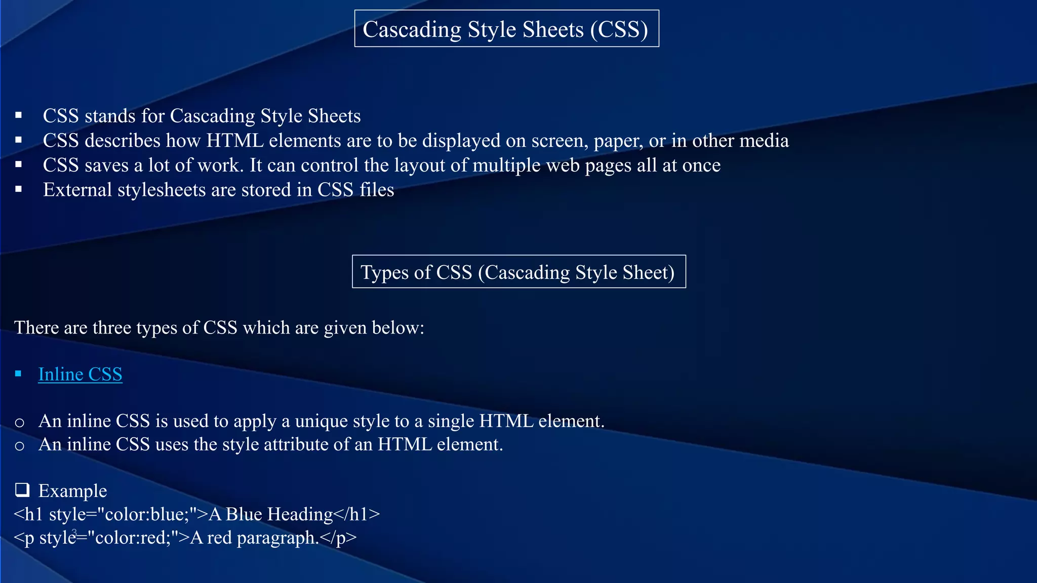 Cascading Style Sheets (CSS)
 CSS stands for Cascading Style Sheets
 CSS describes how HTML elements are to be displayed on screen, paper, or in other media
 CSS saves a lot of work. It can control the layout of multiple web pages all at once
 External stylesheets are stored in CSS files
Types of CSS (Cascading Style Sheet)
There are three types of CSS which are given below:
 Inline CSS
o An inline CSS is used to apply a unique style to a single HTML element.
o An inline CSS uses the style attribute of an HTML element.
 Example
<h1 style="color:blue;">A Blue Heading</h1>
<p style="color:red;">A red paragraph.</p>
 