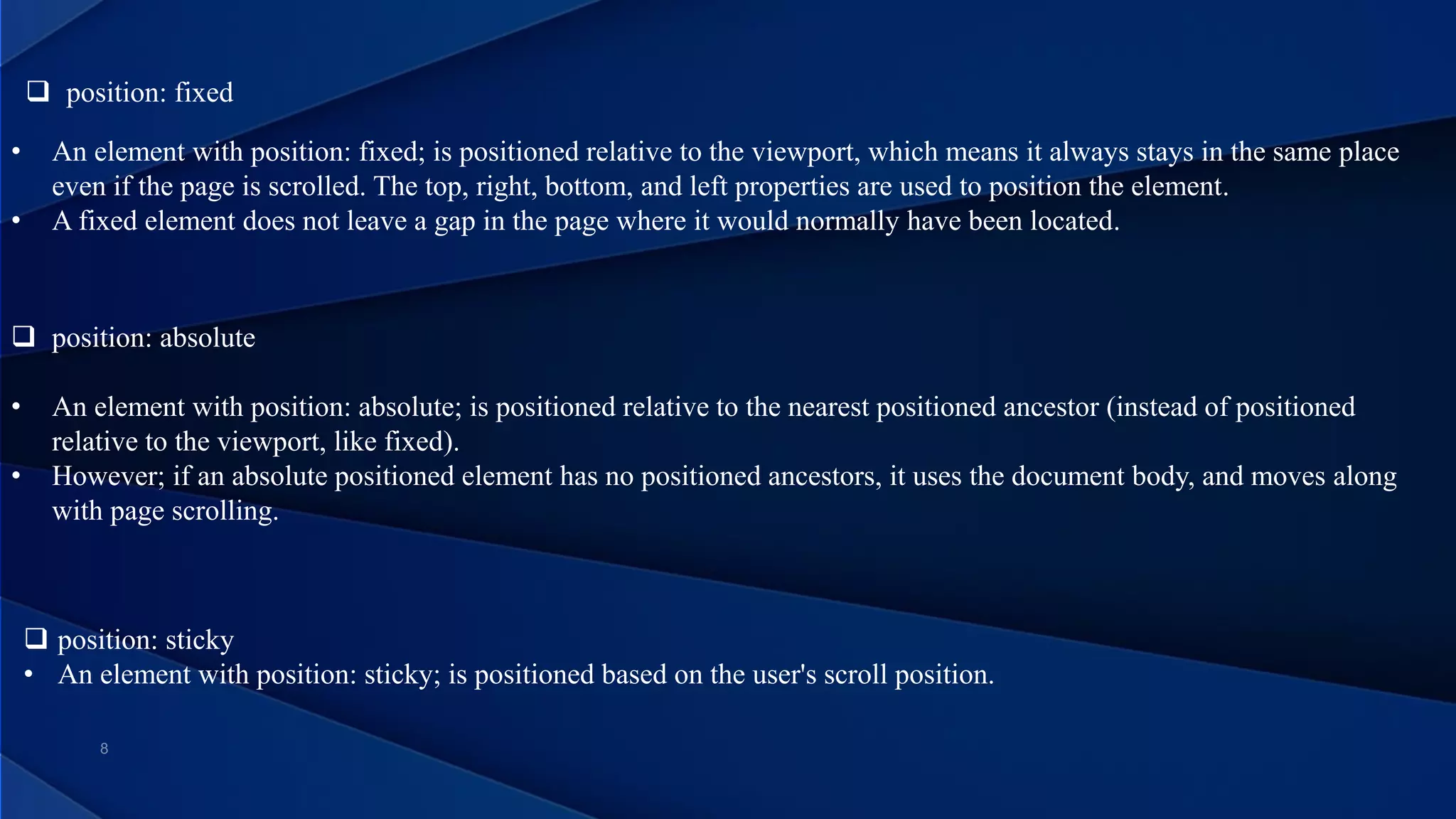  position: fixed
• An element with position: fixed; is positioned relative to the viewport, which means it always stays in the same place
even if the page is scrolled. The top, right, bottom, and left properties are used to position the element.
• A fixed element does not leave a gap in the page where it would normally have been located.
 position: absolute
• An element with position: absolute; is positioned relative to the nearest positioned ancestor (instead of positioned
relative to the viewport, like fixed).
• However; if an absolute positioned element has no positioned ancestors, it uses the document body, and moves along
with page scrolling.
 position: sticky
• An element with position: sticky; is positioned based on the user's scroll position.
 