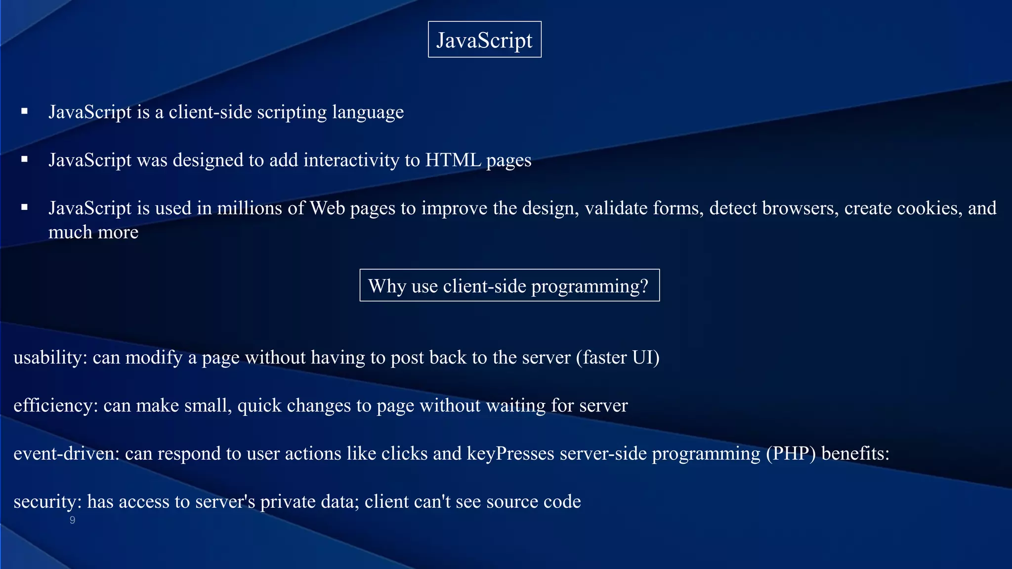 JavaScript
 JavaScript is a client-side scripting language
 JavaScript was designed to add interactivity to HTML pages
 JavaScript is used in millions of Web pages to improve the design, validate forms, detect browsers, create cookies, and
much more
Why use client-side programming?
usability: can modify a page without having to post back to the server (faster UI)
efficiency: can make small, quick changes to page without waiting for server
event-driven: can respond to user actions like clicks and keyPresses server-side programming (PHP) benefits:
security: has access to server's private data; client can't see source code
 