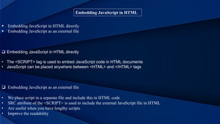 Embedding JavaScript in HTML
 Embedding JavaScript in HTML directly
 Embedding JavaScript as an external file
 Embedding JavaScript as an external file
• We place script in a separate file and include this in HTML code
• SRC attribute of the <SCRIPT> is used to include the external JavaScript file in HTML
• Are useful when you have lengthy scripts
• Improve the readability
 Embedding JavaScript in HTML directly
• The <SCRIPT> tag is used to embed JavaScript code in HTML documents
• JavaScript can be placed anywhere between <HTML> and </HTML> tags
 