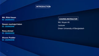 INTRODUCTION
Md. Rifat Hasan
ID: 202002043
Dewan manhajul Islam
ID: 202002046
Rony ahmed
ID: 202002056
Shurav Podder
ID: 202002048
COURSE INSTRUCTOR
Lecturer
Green University of Bangladesh
Md. Noyan Ali
 