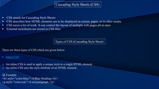 Cascading Style Sheets (CSS)
 CSS stands for Cascading Style Sheets
 CSS describes how HTML elements are to be displayed on screen, paper, or in other media
 CSS saves a lot of work. It can control the layout of multiple web pages all at once
 External stylesheets are stored in CSS files
Types of CSS (Cascading Style Sheet)
There are three types of CSS which are given below:
 Inline CSS
o An inline CSS is used to apply a unique style to a single HTML element.
o An inline CSS uses the style attribute of an HTML element.
 Example
<h1 style="color:blue;">A Blue Heading</h1>
<p style="color:red;">A red paragraph.</p>
 