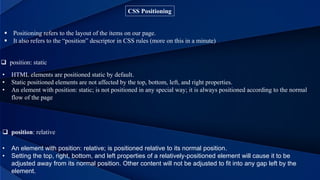 CSS Positioning
 Positioning refers to the layout of the items on our page.
 It also refers to the “position” descriptor in CSS rules (more on this in a minute)
 position: static
• HTML elements are positioned static by default.
• Static positioned elements are not affected by the top, bottom, left, and right properties.
• An element with position: static; is not positioned in any special way; it is always positioned according to the normal
flow of the page
 position: relative
• An element with position: relative; is positioned relative to its normal position.
• Setting the top, right, bottom, and left properties of a relatively-positioned element will cause it to be
adjusted away from its normal position. Other content will not be adjusted to fit into any gap left by the
element.
 