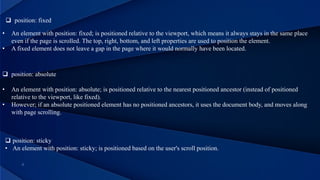  position: fixed
• An element with position: fixed; is positioned relative to the viewport, which means it always stays in the same place
even if the page is scrolled. The top, right, bottom, and left properties are used to position the element.
• A fixed element does not leave a gap in the page where it would normally have been located.
 position: absolute
• An element with position: absolute; is positioned relative to the nearest positioned ancestor (instead of positioned
relative to the viewport, like fixed).
• However; if an absolute positioned element has no positioned ancestors, it uses the document body, and moves along
with page scrolling.
 position: sticky
• An element with position: sticky; is positioned based on the user's scroll position.
 
